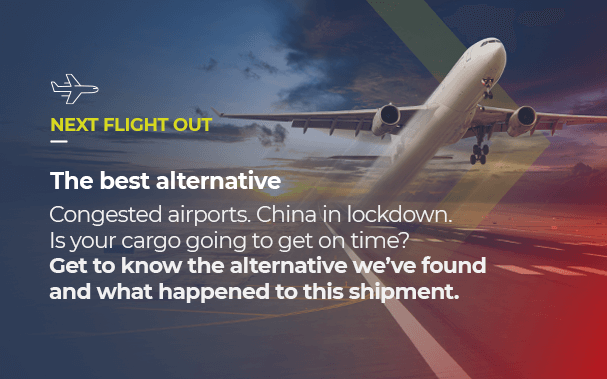 Over the Picture of a very fast cargo plane, it is written: NEXT FLIGHT OUT, Express transport’s best alternative. Congested airports. China in lockdown. Is your cargo going to get on time? Get to know the alternative we’ve found and what happened to this shipment.